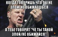 когда говоришь что ты не злой/не обижаешься а тебе говорят "че ты такой злой/не обижайся"