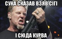 сука сказав взяв сігі і сюда курва