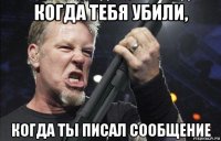 когда тебя убили, когда ты писал сообщение