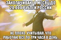 заколачиваю в месяц до 20.000 рублей россии не плохо, учитывая, что работаю все по три часа в день.