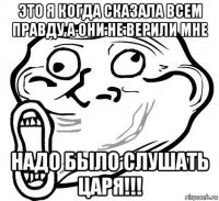 это я когда сказала всем правду а они не верили мне надо было слушать царя!!!