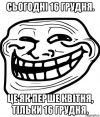 сьогодні 16 грудня. це як перше квітня, тільки 16 грудня.