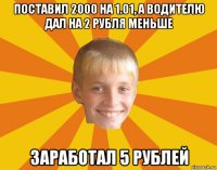 поставил 2000 на 1.01, а водителю дал на 2 рубля меньше заработал 5 рублей