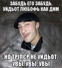 забудь его забудь, уйдьот любофь как дим но тріпєр не уйдьот, увы, увы, увы