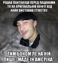 рішав пантануця перед пацанами , то на оригінальній кофті від найк виставив етікєтку тим боком ле на ній пише "маде ін амєріка"