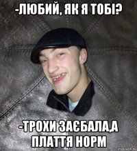 -любий, як я тобі? -трохи заєбала,а плаття норм