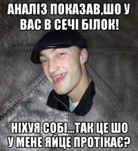 аналіз показав,шо у вас в сечі білок! ніхуя собі...так це шо у мене яйце протікає?