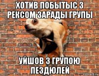хотив побытыс з рексом зарады групы уйшов з групою пездюлей