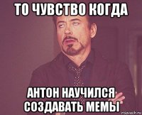 то чувство когда антон научился создавать мемы