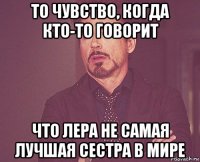 то чувство, когда кто-то говорит что лера не самая лучшая сестра в мире