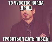 то чувство когда дрищ грозиться дать пизды