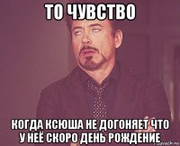 то чувство когда ксюша не догоняет что у неё скоро день рождение
