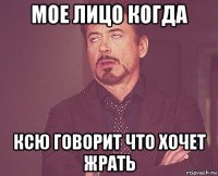 мое лицо когда ксю говорит что хочет жрать