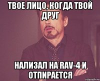 твое лицо, когда твой друг нализал на rav-4 и отпирается