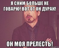 я сним больше не говарю! вот от он дурак! он моя прелесть!