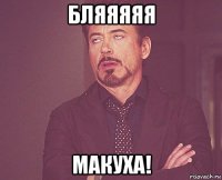 бляяяяя макуха!
