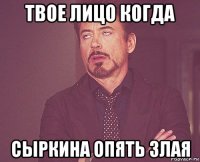 твое лицо когда сыркина опять злая