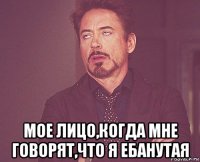  мое лицо,когда мне говорят,что я ебанутая