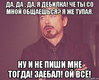 да, да , да, я дебилка! че ты со мной общаешься? я же тупая. ну и не пиши мне тогда! заебал! ой всё!