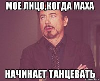 мое лицо,когда маха начинает танцевать
