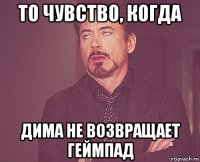 то чувство, когда дима не возвращает геймпад