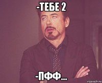 -тебе 2 -пфф...