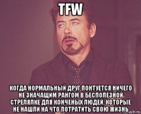 tfw когда нормальный друг понтуется ничего не значащим рангом в бесполезной стрелялке для конченых людей, которые не нашли на что потратить свою жизнь