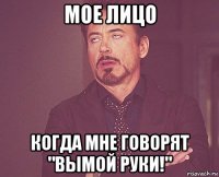 мое лицо когда мне говорят "вымой руки!"