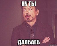 ну ты далбаеб