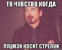 то чувство,когда пуцмэн косит стрелки