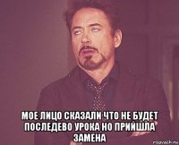  мое лицо сказали что не будет последево урока но прийшла замена