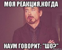 моя реакция,когда наум говорит: "шо?"