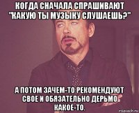 когда сначала спрашивают "какую ты музыку слушаешь?" а потом зачем-то рекомендуют свое и обязательно дерьмо какое-то.