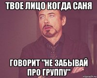 твое лицо когда саня говорит "не забывай про группу"