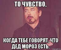 то чувство, когда тебе говорят, что дед мороз есть.