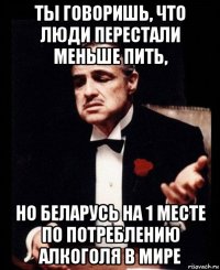 ты говоришь, что люди перестали меньше пить, но беларусь на 1 месте по потреблению алкоголя в мире