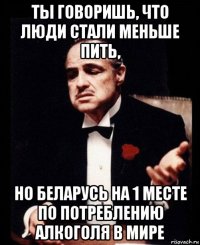 ты говоришь, что люди стали меньше пить, но беларусь на 1 месте по потреблению алкоголя в мире