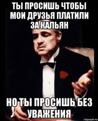 ты просишь чтобы мои друзья платили за кальян но ты просишь без уважения