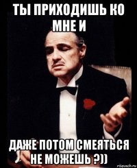 ты приходишь ко мне и даже потом смеяться не можешь ?))