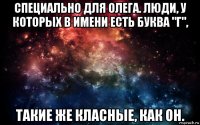 специально для олега. люди, у которых в имени есть буква "г", такие же класные, как он.