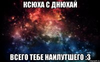 ксюха с днюхай всего тебе наилутшего :3