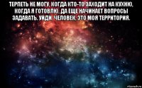 терпеть не могу, когда кто-то заходит на кухню, когда я готовлю, да еще начинает вопросы задавать. уйди, человек, это моя территория. 