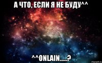 а что, если я не буду^^ ^^onlain.....?