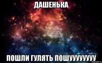 дашенька пошли гулять пошуууууууу