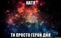 катя ти просто герой дня