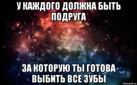 у каждого должна быть подруга за которую ты готова выбить все зубы