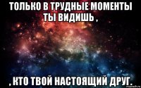 только в трудные моменты ты видишь , , кто твой настоящий друг.