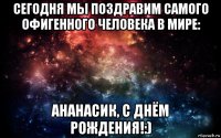 сегодня мы поздравим самого офигенного человека в мире: ананасик, с днём рождения!:)