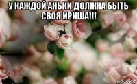 у каждой аньки должна быть своя ириша!!! 