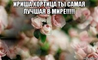 ириша хортица ты самая лучшая в мире!!!!! 